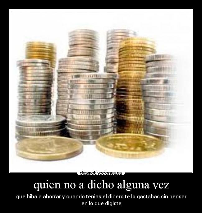 quien no a dicho alguna vez - que hiba a ahorrar y cuando tenias el dinero te lo gastabas sin pensar
en lo que digiste