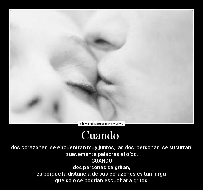 Cuando - dos corazones se encuentran muy juntos, las dos personas se susurran
suavemente palabras al oído.
CUANDO
dos personas se gritan,
es porque la distancia de sus corazones es tan larga
que solo se podrían escuchar a gritos.