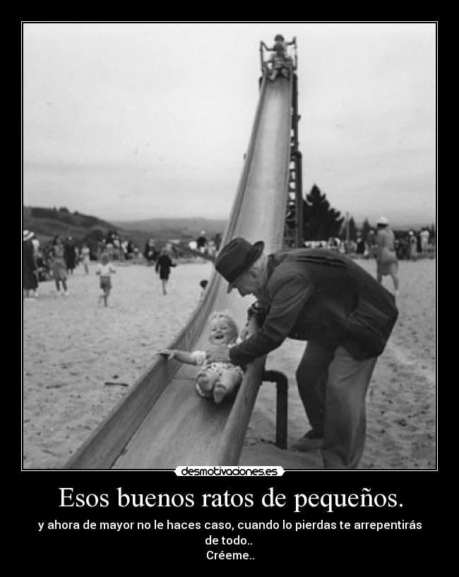 Esos buenos ratos de pequeños. - y ahora de mayor no le haces caso, cuando lo pierdas te arrepentirás de todo..
Créeme..