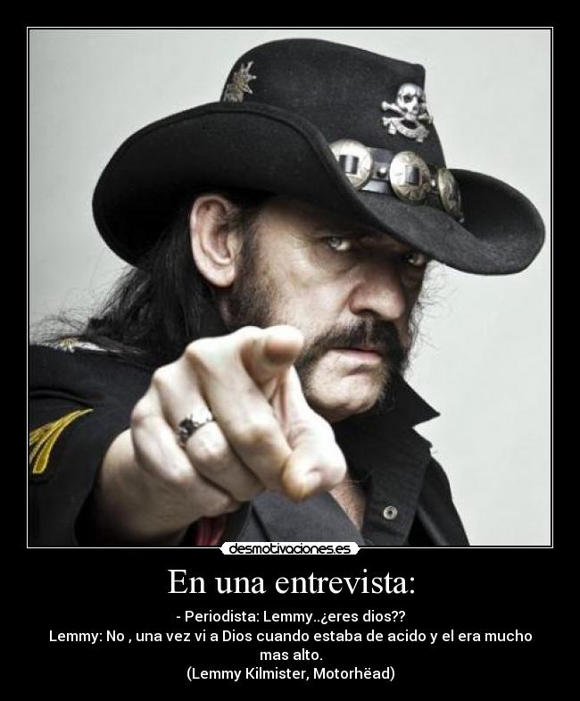 En una entrevista: - - Periodista: Lemmy..¿eres dios??
Lemmy: No , una vez vi a Dios cuando estaba de acido y el era mucho mas alto.
(Lemmy Kilmister, Motorhëad)