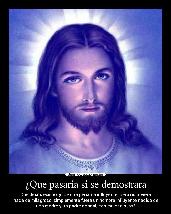 ¿Que pasaría si se demostrara - Que Jesús existió, y fue una persona influyente, pero no tuviera
nada de milagroso, simplemente fuera un hombre influyente nacido de
una madre y un padre normal, con mujer e hijos?