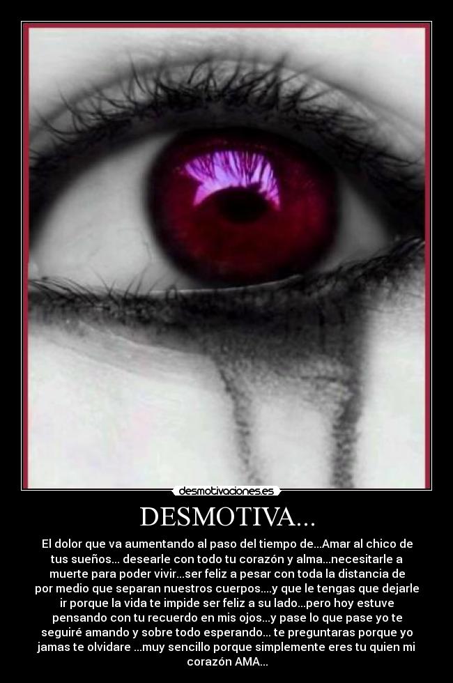 DESMOTIVA... - El dolor que va aumentando al paso del tiempo de...Amar al chico de
tus sueños... desearle con todo tu corazón y alma...necesitarle a
muerte para poder vivir...ser feliz a pesar con toda la distancia de
por medio que separan nuestros cuerpos....y que le tengas que dejarle
ir porque la vida te impide ser feliz a su lado...pero hoy estuve
pensando con tu recuerdo en mis ojos...y pase lo que pase yo te
seguiré amando y sobre todo esperando... te preguntaras porque yo
jamas te olvidare ...muy sencillo porque simplemente eres tu quien mi
corazón AMA...