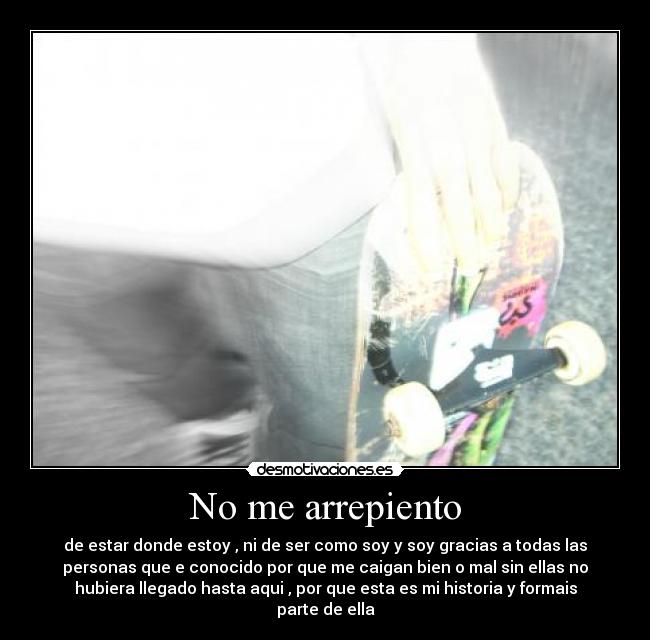 No me arrepiento - de estar donde estoy , ni de ser como soy y soy gracias a todas las
personas que e conocido por que me caigan bien o mal sin ellas no
hubiera llegado hasta aqui , por que esta es mi historia y formais
parte de ella