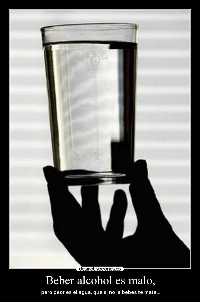 Beber alcohol es malo, - pero peor es el agua, que si no la bebes te mata...