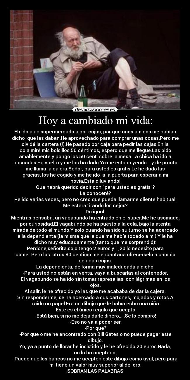 Hoy a cambiado mi vida: - Eh ido a un supermercado a por cajas, por que unos amigos me habían
dicho  que las daban.He aprovechado para comprar unas cosas.Pero me
olvidé la cartera (!).He pasado por caja para pedir las cajas.En la
cola miré mis bolsillos.50 céntimos, espero que me llegue.Las pido
amablemente y pongo los 50 cent. sobre la mesa.La chica ha ido a
buscarlas.Ha vuelto y me las ha dado.Ya me estaba yendo....y de pronto
me llama la cajera.Señor, para usted es gratis!Le he dado las
gracias, los he cogido y me he ido  a la puerta para esperar a mi
novia.Esta diluviando!
Que habrá querido decir con para usted es gratis?
La conoceré?
He ido varias veces, pero no creo que pueda llamarme cliente habitual.
Me estará tirando los cejos?
Da igual.
Mientras pensaba, un vagabundo ha entrado en el super.Me he asomado,
por curiosidad.El vagabundo se ha puesto a la cola, bajo la atenta
mirada de todo el mundo.Y solo cuando ha sido su turno se ha acercado
a la dependienta (la misma que la que me había tocado a mi).Y le ha
dicho muy educadamente (tanto que me sorprendió):
Perdone,señorita,solo tengo 2 euros y 1,20 lo necesito para
comer.Pero los  otros 80 céntimo me encantaría ofrecérselo a cambio
de unas cajas.
La dependienta, de forma muy maleducada a dicho:
-Para usted,no están en venta, vaya a buscarlas al contenedor.
El vagabundo se ha ido sin tomar represalias, con lágrimas en los
ojos.
Al salir, le he ofrecido yo las que me acababa de dar la cajera.
Sin responderme, se ha acercado a sus cartones, mojados y rotos.A
traido un papel.Era un dibujo que le había echo una niña.
-Este es el único regalo que acepto.
-Está bien, si no me deja darle dinero.....Se lo compro!
-Eso no va a poder ser
-Por que?
-Por que o me he encontrado con Bill Gates o no puede pagar este
dibujo.
Yo, ya a punto de llorar he insistido y le he ofrecido 20 euros.Nada,
no lo ha aceptado.
-Puede que los bancos no me acepten este dibujo como aval, pero para
mi tiene un valor muy superior al del oro.
SOBRAN LAS PALABRAS