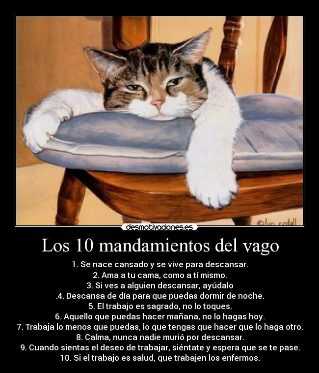 Los 10 mandamientos del vago - 1. Se nace cansado y se vive para descansar.
2. Ama a tu cama, como a tí mismo.
3. Si ves a alguien descansar, ayúdalo
.4. Descansa de día para que puedas dormir de noche.
5. El trabajo es sagrado, no lo toques.
6. Aquello que puedas hacer mañana, no lo hagas hoy.
7. Trabaja lo menos que puedas, lo que tengas que hacer que lo haga otro.
8. Calma, nunca nadie murió por descansar.
9. Cuando sientas el deseo de trabajar, siéntate y espera que se te pase.
10. Si el trabajo es salud, que trabajen los enfermos.