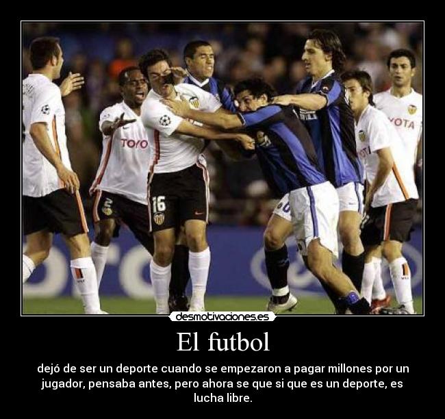 El futbol - dejó de ser un deporte cuando se empezaron a pagar millones por un
jugador, pensaba antes, pero ahora se que si que es un deporte, es
lucha libre.