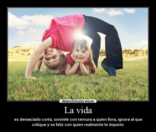 La vida - es demaciado corta, sonriele con ternura a quien llora, ignora al que
critique y se feliz con quien realmente te importe.
