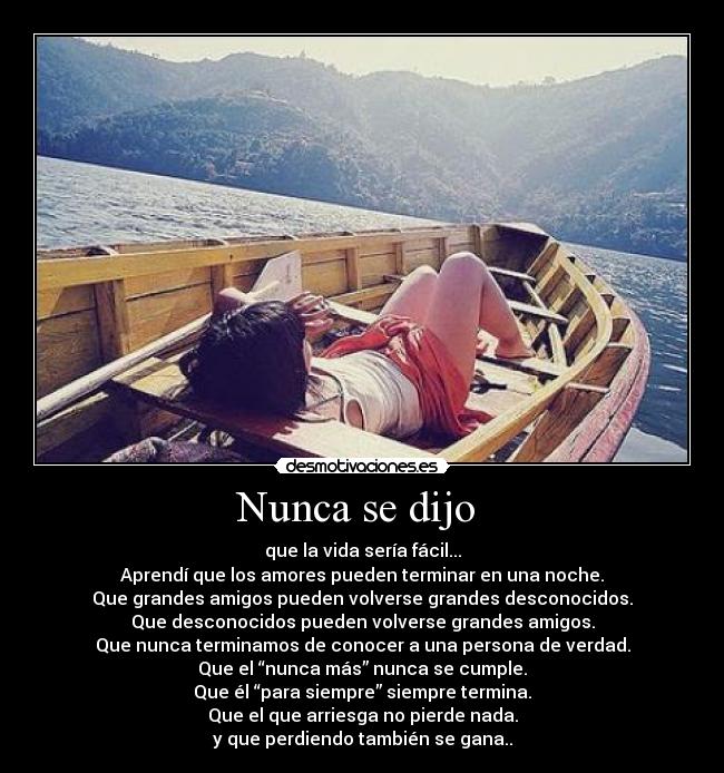 Nunca se dijo  - que la vida sería fácil...
Aprendí que los amores pueden terminar en una noche.
Que grandes amigos pueden volverse grandes desconocidos.
Que desconocidos pueden volverse grandes amigos.
Que nunca terminamos de conocer a una persona de verdad.
Que el “nunca más” nunca se cumple.
Que él “para siempre” siempre termina.
Que el que arriesga no pierde nada.
y que perdiendo también se gana..