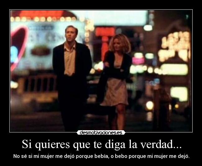 Si quieres que te diga la verdad... - No sé si mi mujer me dejó porque bebía, o bebo porque mi mujer me dejó.