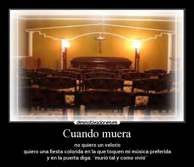 Cuando muera - no quiero un velorio
quiero una fiesta colorida en la que toquen mi música preferida
y en la puerta diga: ¨murió tal y como vivió¨