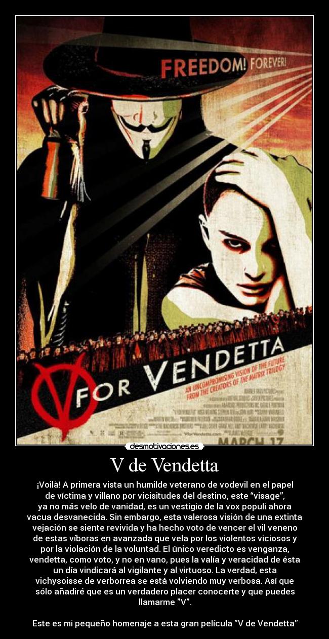 V de Vendetta - ¡Voilà! A primera vista un humilde veterano de vodevil en el papel
de víctima y villano por vicisitudes del destino, este “visage”,
ya no más velo de vanidad, es un vestigio de la vox populi ahora
vacua desvanecida. Sin embargo, esta valerosa visión de una extinta
vejación se siente revivida y ha hecho voto de vencer el vil veneno
de estas víboras en avanzada que vela por los violentos viciosos y
por la violación de la voluntad. El único veredicto es venganza,
vendetta, como voto, y no en vano, pues la valía y veracidad de ésta
un día vindicará al vigilante y al virtuoso. La verdad, esta
vichysoisse de verborrea se está volviendo muy verbosa. Así que
sólo añadiré que es un verdadero placer conocerte y que puedes
llamarme V.
Este es mi pequeño homenaje a esta gran película V de Vendetta