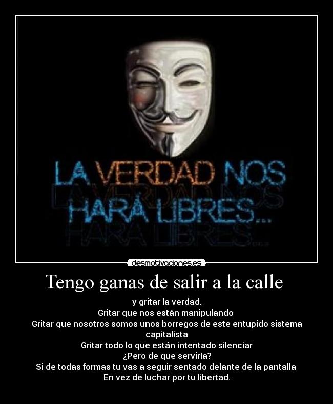 Tengo ganas de salir a la calle  - y gritar la verdad.
Gritar que nos están manipulando 
Gritar que nosotros somos unos borregos de este entupido sistema capitalista
Gritar todo lo que están intentado silenciar
¿Pero de que serviría?
Si de todas formas tu vas a seguir sentado delante de la pantalla 
En vez de luchar por tu libertad.
