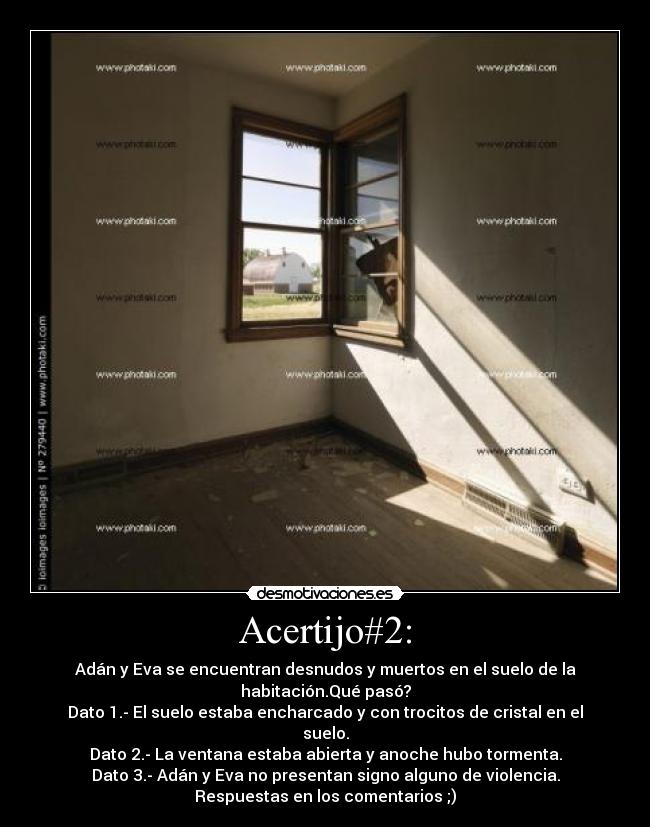 Acertijo#2: - Adán y Eva se encuentran desnudos y muertos en el suelo de la
habitación.Qué pasó?
Dato 1.- El suelo estaba encharcado y con trocitos de cristal en el
suelo.
Dato 2.- La ventana estaba abierta y anoche hubo tormenta.
Dato 3.- Adán y Eva no presentan signo alguno de violencia.
Respuestas en los comentarios ;)