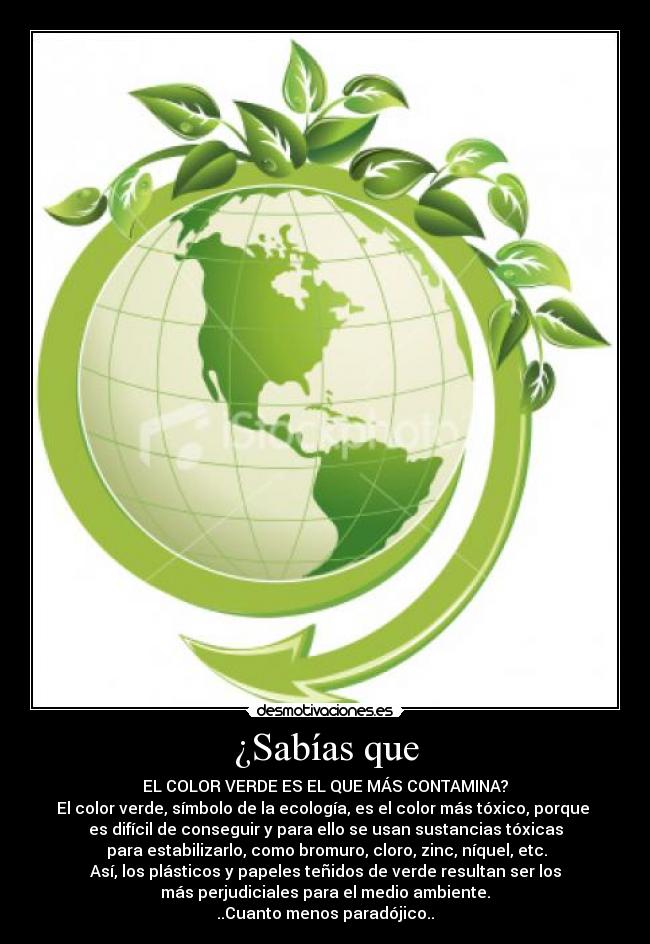 ¿Sabías que - EL COLOR VERDE ES EL QUE MÁS CONTAMINA?
El color verde, símbolo de la ecología, es el color más tóxico, porque
es difícil de conseguir y para ello se usan sustancias tóxicas
para estabilizarlo, como bromuro, cloro, zinc, níquel, etc.
Así, los plásticos y papeles teñidos de verde resultan ser los
más perjudiciales para el medio ambiente.
..Cuanto menos paradójico..