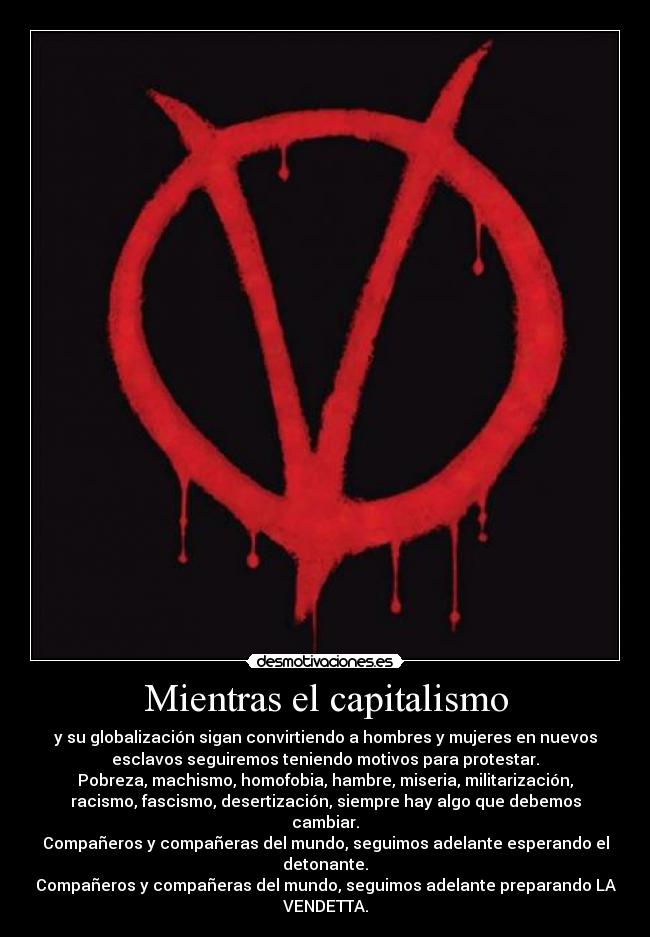 Mientras el capitalismo - y su globalización sigan convirtiendo a hombres y mujeres en nuevos
esclavos seguiremos teniendo motivos para protestar.
Pobreza, machismo, homofobia, hambre, miseria, militarización,
racismo, fascismo, desertización, siempre hay algo que debemos
cambiar.
Compañeros y compañeras del mundo, seguimos adelante esperando el
detonante.
Compañeros y compañeras del mundo, seguimos adelante preparando LA
VENDETTA.