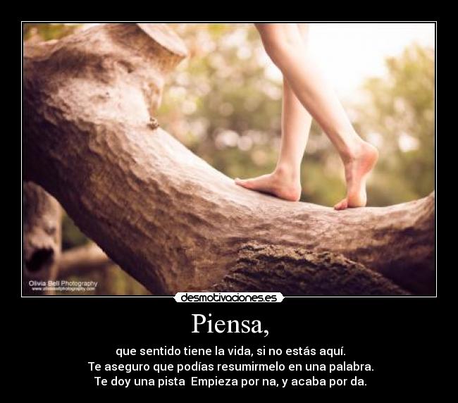 Piensa, - que sentido tiene la vida, si no estás aquí.
Te aseguro que podías resumirmelo en una palabra.
Te doy una pista Empieza por na, y acaba por da.