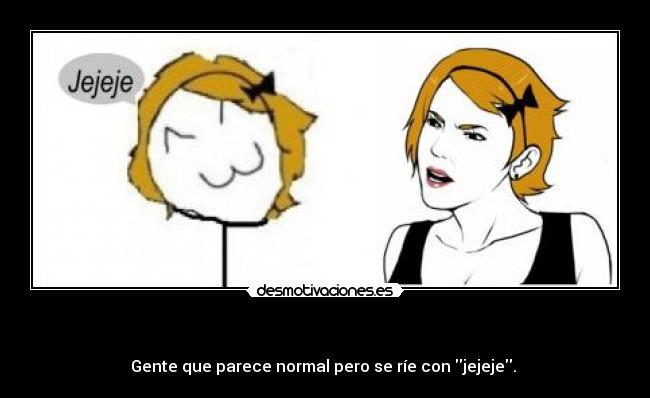 - Gente que parece normal pero se ríe con jejeje.