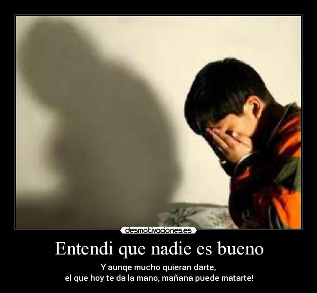 Entendi que nadie es bueno - Y aunqe mucho quieran darte,
el que hoy te da la mano, mañana puede matarte!