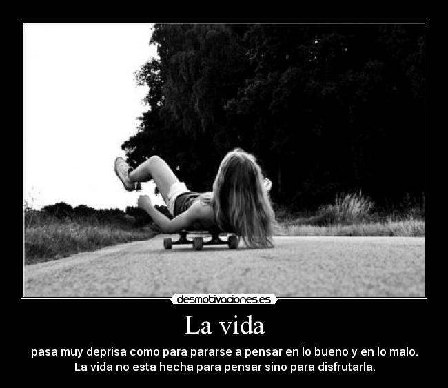 La vida - pasa muy deprisa como para pararse a pensar en lo bueno y en lo malo.
La vida no esta hecha para pensar sino para disfrutarla.