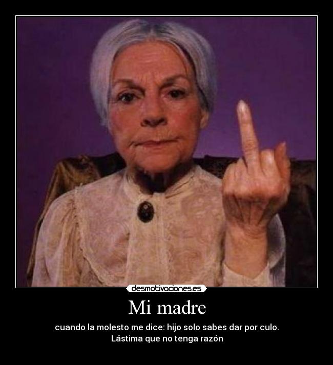 Mi madre - cuando la molesto me dice: hijo solo sabes dar por culo.
Lástima que no tenga razón
