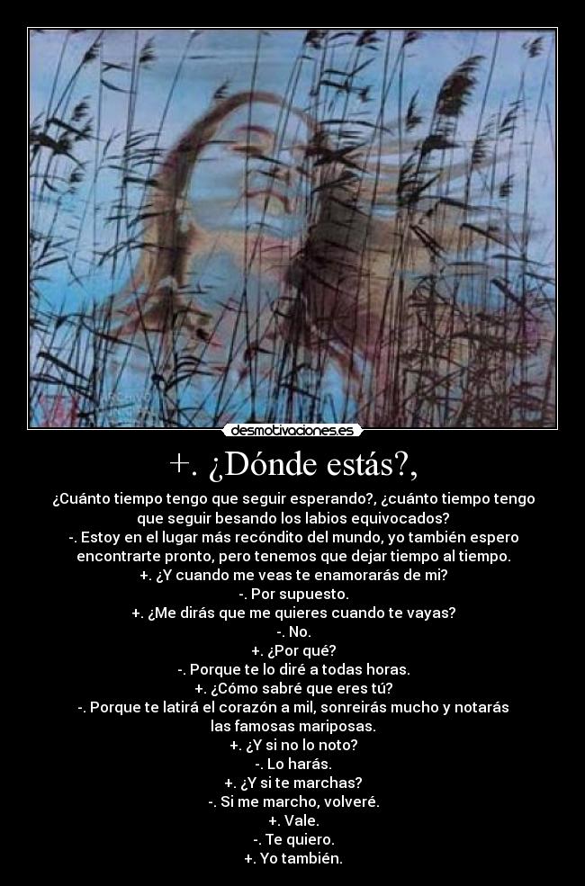 +. ¿Dónde estás?, - ¿Cuánto tiempo tengo que seguir esperando?, ¿cuánto tiempo tengo
que seguir besando los labios equivocados?
-. Estoy en el lugar más recóndito del mundo, yo también espero
encontrarte pronto, pero tenemos que dejar tiempo al tiempo.
+. ¿Y cuando me veas te enamorarás de mi?
-. Por supuesto.
+. ¿Me dirás que me quieres cuando te vayas?
-. No.
+. ¿Por qué?
-. Porque te lo diré a todas horas.
+. ¿Cómo sabré que eres tú?
-. Porque te latirá el corazón a mil, sonreirás mucho y notarás
las famosas mariposas.
+. ¿Y si no lo noto?
-. Lo harás.
+. ¿Y si te marchas?
-. Si me marcho, volveré.
+. Vale.
-. Te quiero.
+. Yo también.