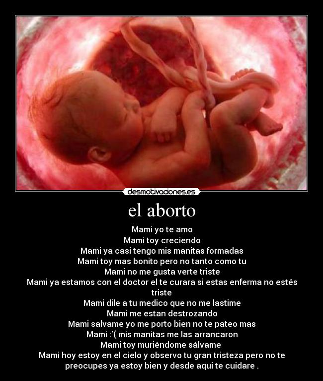el aborto - Mami yo te amo
Mami toy creciendo
Mami ya casi tengo mis manitas formadas
Mami toy mas bonito pero no tanto como tu
Mami no me gusta verte triste
Mami ya estamos con el doctor el te curara si estas enferma no estés
triste
Mami dile a tu medico que no me lastime
Mami me estan destrozando
Mami salvame yo me porto bien no te pateo mas
Mami :( mis manitas me las arrancaron
Mami toy muriéndome sálvame 
Mami hoy estoy en el cielo y observo tu gran tristeza pero no te
preocupes ya estoy bien y desde aqui te cuidare .