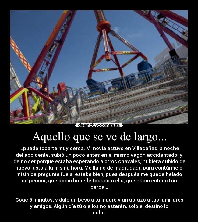Aquello que se ve de largo... - ...puede tocarte muy cerca. Mi novia estuvo en Villacañas la noche
del accidente, subió un poco antes en el mismo vagón accidentado, y
de no ser porque estaba esperando a otros chavales, hubiera subido de
nuevo justo a la misma hora. Me llamo de madrugada para contármelo,
mi única pregunta fue si estaba bien, pues después me quede helado
de pensar, que podía haberle tocado a ella, que había estado tan
cerca...
Coge 5 minutos, y dale un beso a tu madre y un abrazo a tus familiares
y amigos. Algún día tú o ellos no estarán, solo el destino lo
sabe.