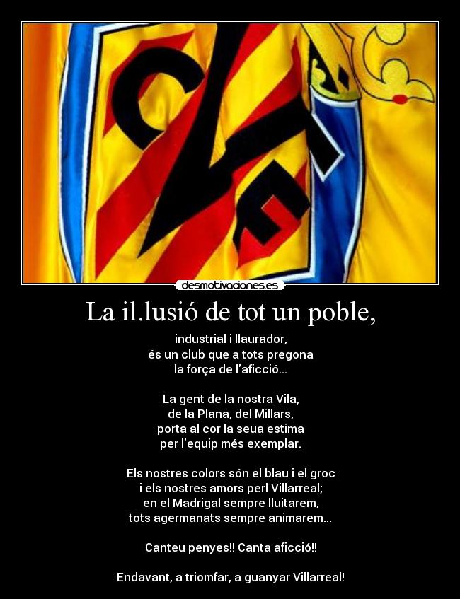 La il.lusió de tot un poble, - industrial i llaurador,
és un club que a tots pregona
la força de laficció...

La gent de la nostra Vila,
de la Plana, del Millars,
porta al cor la seua estima
per lequip més exemplar.

Els nostres colors són el blau i el groc
i els nostres amors perl Villarreal;
en el Madrigal sempre lluitarem,
tots agermanats sempre animarem...

Canteu penyes!! Canta aficció!!

Endavant, a triomfar, a guanyar Villarreal!