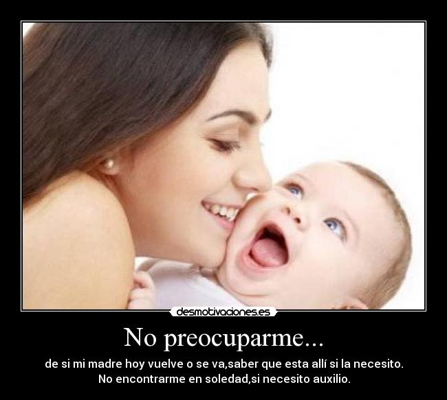 No preocuparme... - de si mi madre hoy vuelve o se va,saber que esta allí si la necesito.
No encontrarme en soledad,si necesito auxilio.