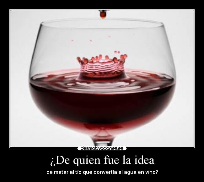 ¿De quien fue la idea - de matar al tío que convertía el agua en vino?