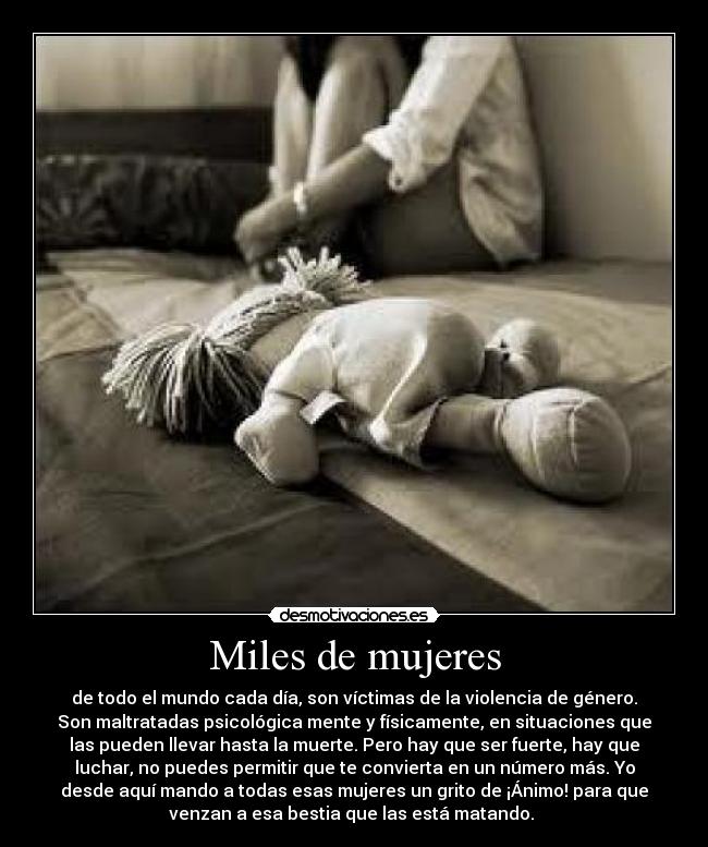 Miles de mujeres - de todo el mundo cada día, son víctimas de la violencia de género.
Son maltratadas psicológica mente y físicamente, en situaciones que
las pueden llevar hasta la muerte. Pero hay que ser fuerte, hay que
luchar, no puedes permitir que te convierta en un número más. Yo
desde aquí mando a todas esas mujeres un grito de ¡Ánimo! para que
venzan a esa bestia que las está matando. 