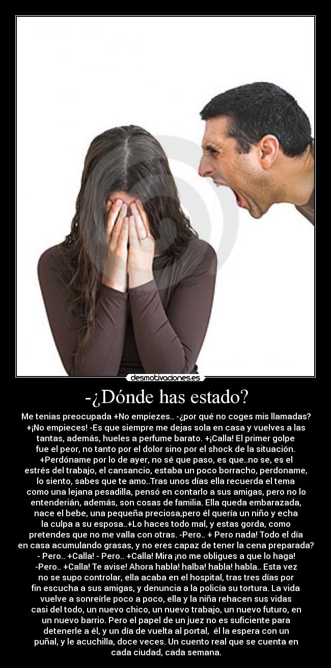 -¿Dónde has estado? - Me tenias preocupada +No empiezes.. -¿por qué no coges mis llamadas?
+¡No empieces! -Es que siempre me dejas sola en casa y vuelves a las
tantas, además, hueles a perfume barato. +¡Calla! El primer golpe
fue el peor, no tanto por el dolor sino por el shock de la situación.
+Perdóname por lo de ayer, no sé que paso, es que..no se, es el
estrés del trabajo, el cansancio, estaba un poco borracho, perdoname,
lo siento, sabes que te amo..Tras unos días ella recuerda el tema
como una lejana pesadilla, pensó en contarlo a sus amigas, pero no lo
entenderián, además, son cosas de familia. Ella queda embarazada,
nace el bebe, una pequeña preciosa,pero él quería un niño y echa
la culpa a su esposa..+Lo haces todo mal, y estas gorda, como
pretendes que no me valla con otras. -Pero.. + Pero nada! Todo el día
en casa acumulando grasas, y no eres capaz de tener la cena preparada?
- Pero.. +Calla! - Pero.. +Calla! Mira ¡no me obligues a que lo haga!
-Pero.. +Calla! Te avise! Ahora habla! halba! habla! habla.. Esta vez
no se supo controlar, ella acaba en el hospital, tras tres días por
fin escucha a sus amigas, y denuncia a la policía su tortura. La vida
vuelve a sonreírle poco a poco, ella y la niña rehacen sus vidas
casi del todo, un nuevo chico, un nuevo trabajo, un nuevo futuro, en
un nuevo barrio. Pero el papel de un juez no es suficiente para
detenerle a él, y un día de vuelta al portal,  él la espera con un
puñal, y le acuchilla, doce veces. Un cuento real que se cuenta en
cada ciudad, cada semana.