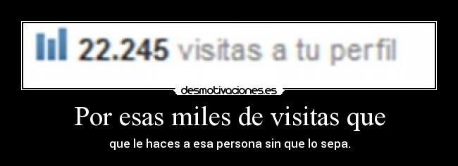 Por esas miles de visitas que - que le haces a esa persona sin que lo sepa.