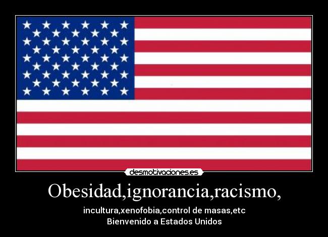 Obesidad,ignorancia,racismo, - incultura,xenofobia,control de masas,etc
Bienvenido a Estados Unidos