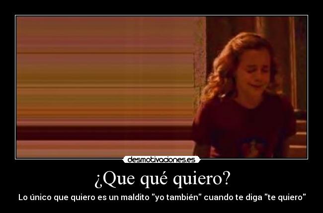 ¿Que qué quiero? - Lo único que quiero es un maldito yo también cuando te diga te quiero