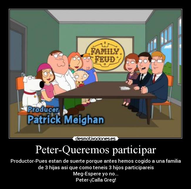 Peter-Queremos participar - Productor-Pues estan de suerte porque antes hemos cogido a una familia
de 3 hijas asi que como teneis 3 hijos participareis
Meg-Espere yo no...
Peter-¡Calla Greg!