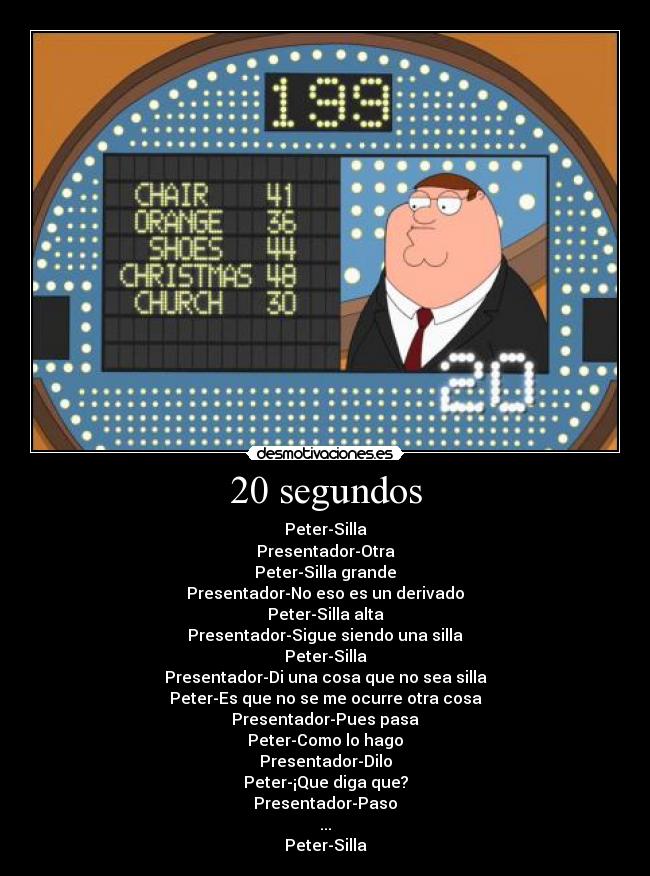 20 segundos - Peter-Silla
Presentador-Otra
Peter-Silla grande
Presentador-No eso es un derivado
Peter-Silla alta
Presentador-Sigue siendo una silla
Peter-Silla
Presentador-Di una cosa que no sea silla
Peter-Es que no se me ocurre otra cosa
Presentador-Pues pasa
Peter-Como lo hago
Presentador-Dilo
Peter-¡Que diga que?
Presentador-Paso
...
Peter-Silla