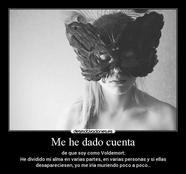 Me he dado cuenta - de que soy como Voldemort:
He dividido mi alma en varias partes, en varias personas y si ellas
desapareciesen, yo me iría muriendo poco a poco...