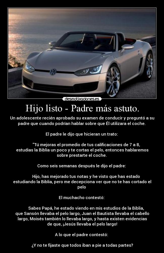 Hijo listo - Padre más astuto. - Un adolescente recién aprobado su examen de conducir y preguntó a su
padre que cuando podrían hablar sobre que Él utilizara el coche. 

El padre le dijo que hicieran un trato: 
  
        Tú mejoras el promedio de tus calificaciones de 7 a 8,
estudias la Biblia un poco y te cortas el pelo, entonces hablaremos
sobre prestarte el coche. 

Como seis semanas después le dijo el padre: 
  
        Hijo, has mejorado tus notas y he visto que has estado
estudiando la Biblia, pero me decepciona ver que no te has cortado el
pelo 
  
El muchacho contestó: 
  
        Sabes Papá, he estado viendo en mis estudios de la Biblia,
que Sansón llevaba el pelo largo, Juan el Bautista llevaba el cabello
largo, Moisés también lo llevaba largo, y hasta existen evidencias
de que, ¡Jesús llevaba el pelo largo!

A lo que el padre contestó: 
 
¿Y no te fijaste que todos iban a pie a todas partes?