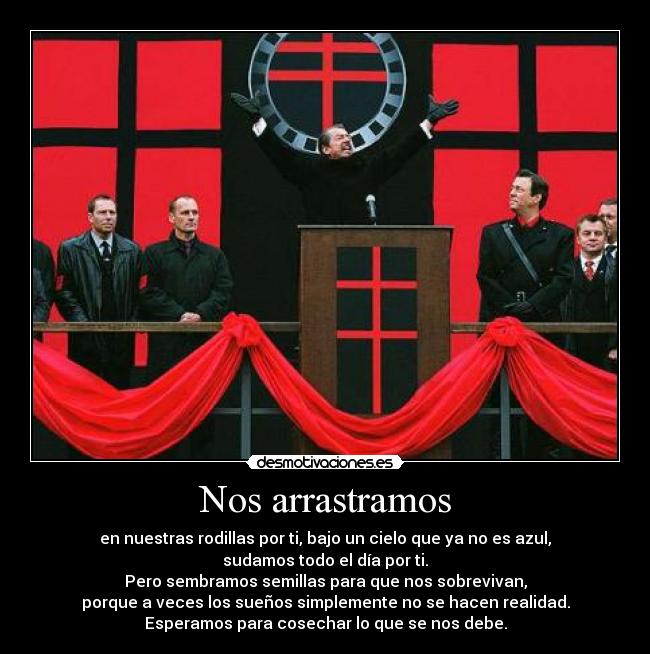 Nos arrastramos - en nuestras rodillas por ti, bajo un cielo que ya no es azul,
sudamos todo el día por ti.
Pero sembramos semillas para que nos sobrevivan,
porque a veces los sueños simplemente no se hacen realidad.
Esperamos para cosechar lo que se nos debe.