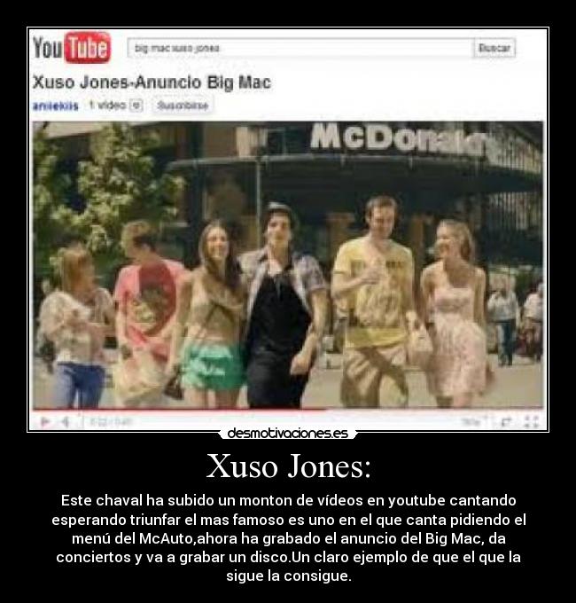 Xuso Jones: - Este chaval ha subido un monton de vídeos en youtube cantando
esperando triunfar el mas famoso es uno en el que canta pidiendo el
menú del McAuto,ahora ha grabado el anuncio del Big Mac, da
conciertos y va a grabar un disco.Un claro ejemplo de que el que la
sigue la consigue.