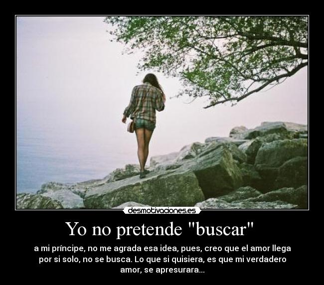 Yo no pretende buscar  - a mi príncipe, no me agrada esa idea, pues, creo que el amor llega
por si solo, no se busca. Lo que si quisiera, es que mi verdadero
amor, se apresurara...