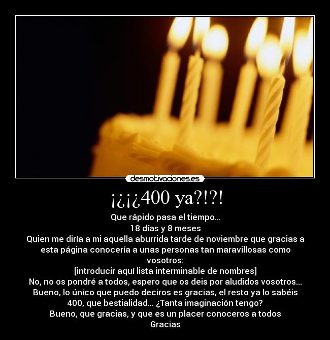 ¡¿¡¿400 ya?!?! - Que rápido pasa el tiempo...
18 días y 8 meses
Quien me diría a mi aquella aburrida tarde de noviembre que gracias a
esta página conocería a unas personas tan maravillosas como
vosotros:
[introducir aquí lista interminable de nombres]
No, no os pondré a todos, espero que os deis por aludidos vosotros...
Bueno, lo único que puedo deciros es gracias, el resto ya lo sabéis
400, que bestialidad... ¿Tanta imaginación tengo?
Bueno, que gracias, y que es un placer conoceros a todos
Gracias
