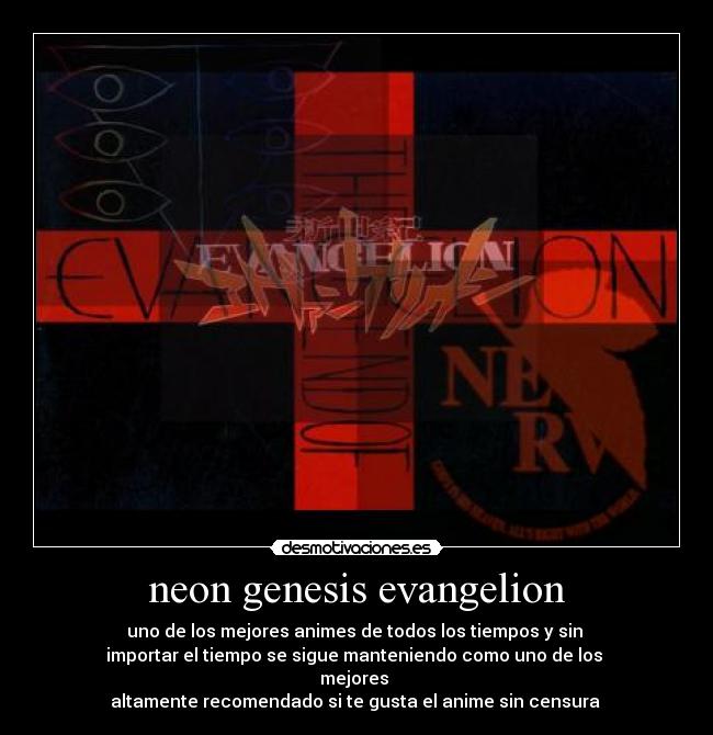 neon genesis evangelion - uno de los mejores animes de todos los tiempos y sin 
importar el tiempo se sigue manteniendo como uno de los 
mejores 
altamente recomendado si te gusta el anime sin censura 