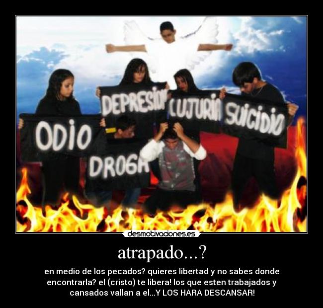 atrapado...? - en medio de los pecados? quieres libertad y no sabes donde
encontrarla? el (cristo) te libera! los que esten trabajados y
cansados vallan a el...Y LOS HARA DESCANSAR!