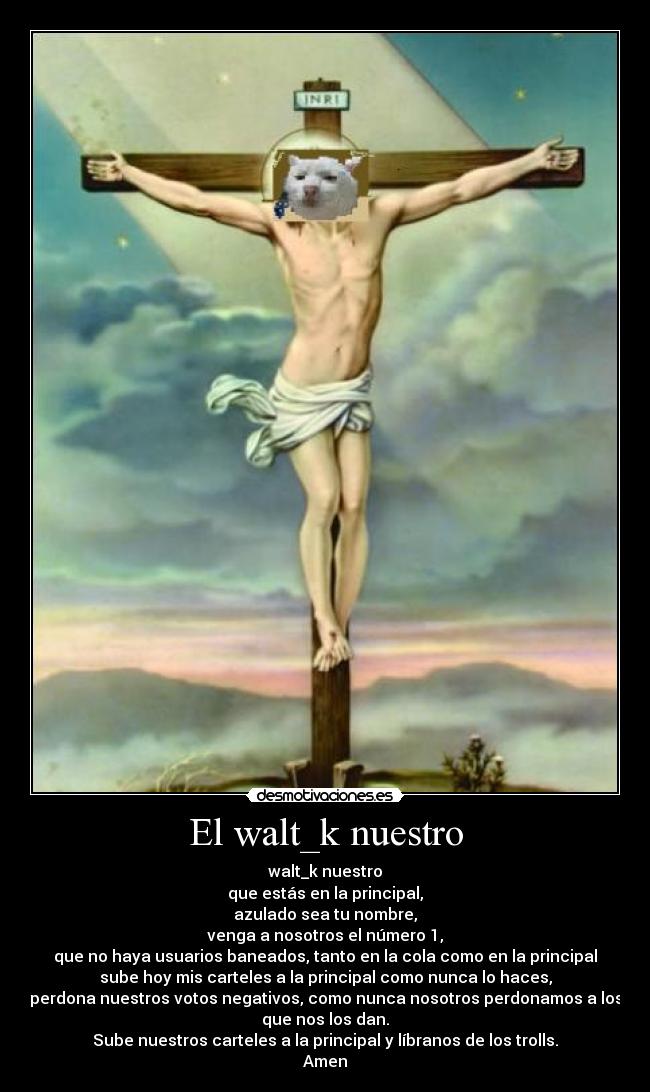 El walt_k nuestro - walt_k nuestro
que estás en la principal,
azulado sea tu nombre,
venga a nosotros el número 1,
que no haya usuarios baneados, tanto en la cola como en la principal
sube hoy mis carteles a la principal como nunca lo haces,
perdona nuestros votos negativos, como nunca nosotros perdonamos a los
que nos los dan.
Sube nuestros carteles a la principal y líbranos de los trolls.
Amen
