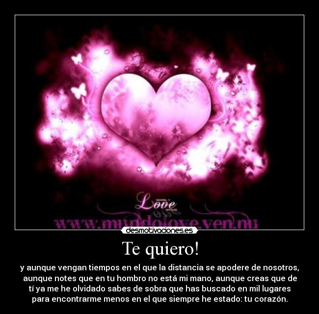 Te quiero! - y aunque vengan tiempos en el que la distancia se apodere de nosotros,
aunque notes que en tu hombro no está mi mano, aunque creas que de
tí ya me he olvidado sabes de sobra que has buscado en mil lugares
para encontrarme menos en el que siempre he estado: tu corazón.