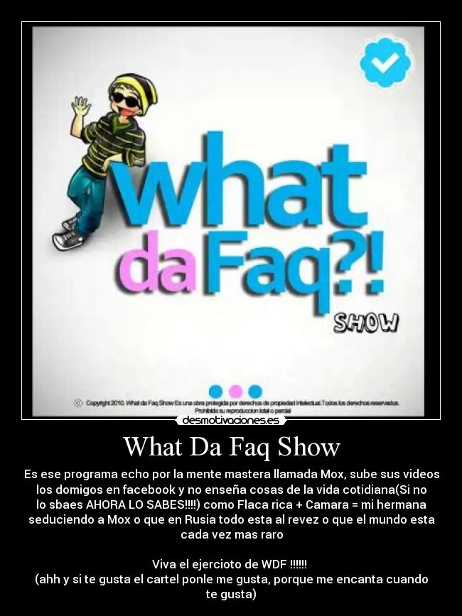 What Da Faq Show - Es ese programa echo por la mente mastera llamada Mox, sube sus videos
los domigos en facebook y no enseña cosas de la vida cotidiana(Si no
lo sbaes AHORA LO SABES!!!!) como Flaca rica + Camara = mi hermana
seduciendo a Mox o que en Rusia todo esta al revez o que el mundo esta
cada vez mas raro
Viva el ejercioto de WDF !!!!!!
(ahh y si te gusta el cartel ponle me gusta, porque me encanta cuando
te gusta)