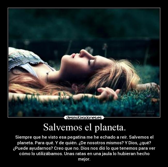 Salvemos el planeta. - Siempre que he visto esa pegatina me he echado a reír. Salvemos el
planeta. Para qué. Y de quién. ¿De nosotros mismos? Y Dios, ¿qué?
¿Puede ayudarnos? Creo que no. Dios nos dió lo que tenemos para ver
cómo lo utilizábamos. Unas ratas en una jaula lo hubieran hecho
mejor.